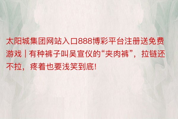 太阳城集团网站入口888博彩平台注册送免费游戏 | 有种裤子叫吴宣仪的“夹肉裤”，拉链还不拉，疼着也要浅笑到底!