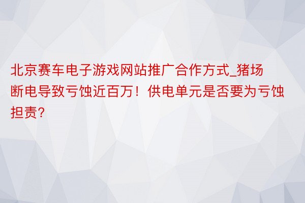 北京赛车电子游戏网站推广合作方式_猪场断电导致亏蚀近百万！供电单元是否要为亏蚀担责?