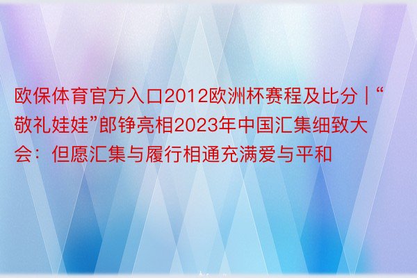 欧保体育官方入口2012欧洲杯赛程及比分 | “敬礼娃娃”郎铮亮相2023年中国汇集细致大会：但愿汇集与履行相通充满爱与平和