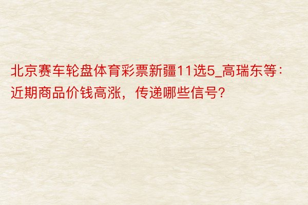 北京赛车轮盘体育彩票新疆11选5_高瑞东等：近期商品价钱高涨，传递哪些信号？