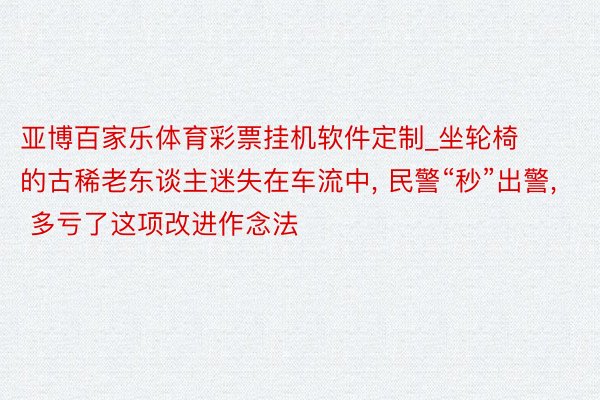 亚博百家乐体育彩票挂机软件定制_坐轮椅的古稀老东谈主迷失在车流中, 民警“秒”出警, 多亏了这项改进作念法