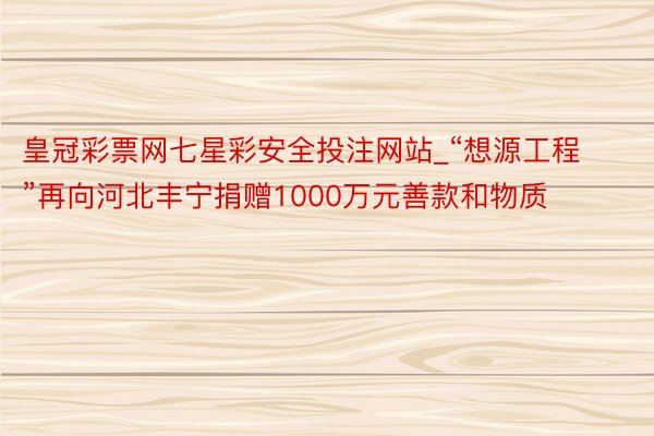 皇冠彩票网七星彩安全投注网站_“想源工程”再向河北丰宁捐赠1000万元善款和物质