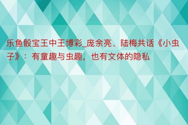 乐鱼骰宝王中王博彩_庞余亮、陆梅共话《小虫子》：有童趣与虫趣，也有文体的隐私