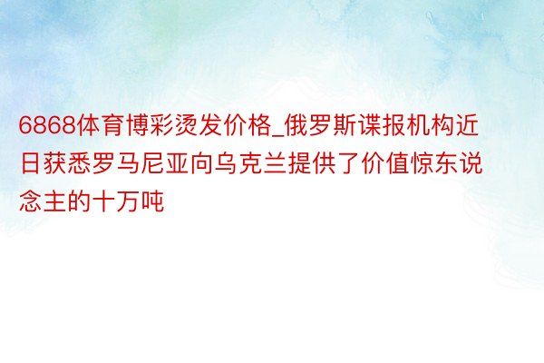 6868体育博彩烫发价格_俄罗斯谍报机构近日获悉罗马尼亚向乌克兰提供了价值惊东说念主的十万吨