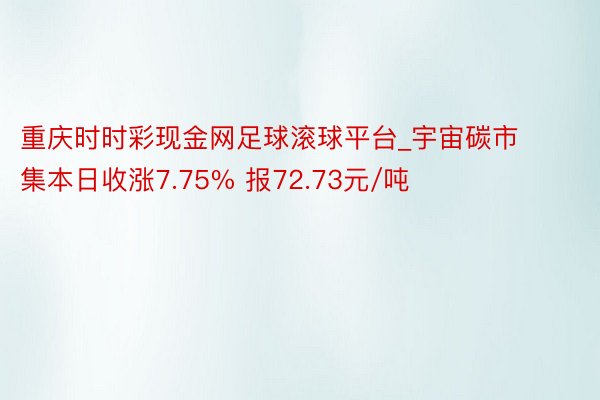 重庆时时彩现金网足球滚球平台_宇宙碳市集本日收涨7.75% 报72.73元/吨