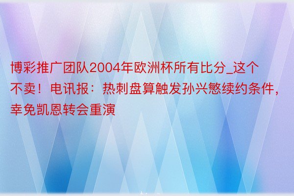 博彩推广团队2004年欧洲杯所有比分_这个不卖！电讯报：热刺盘算触发孙兴慜续约条件，幸免凯恩转会重演