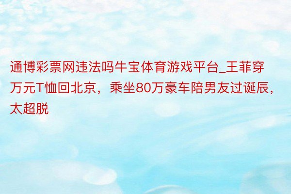 通博彩票网违法吗牛宝体育游戏平台_王菲穿万元T恤回北京，乘坐80万豪车陪男友过诞辰，太超脱